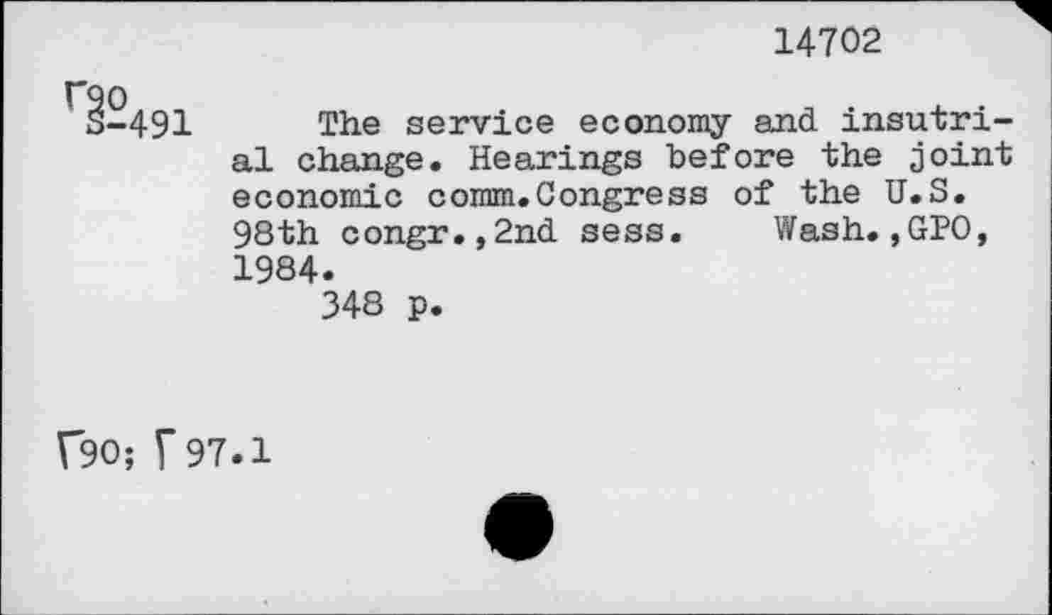 ﻿14702
1-491 The service economy and insutri-al change. Hearings before the joint economic comm.Congress of the U.S. 98th congr.,2nd sess. Wash.,GPO, 1984.
348 p.
f90; F 97.1